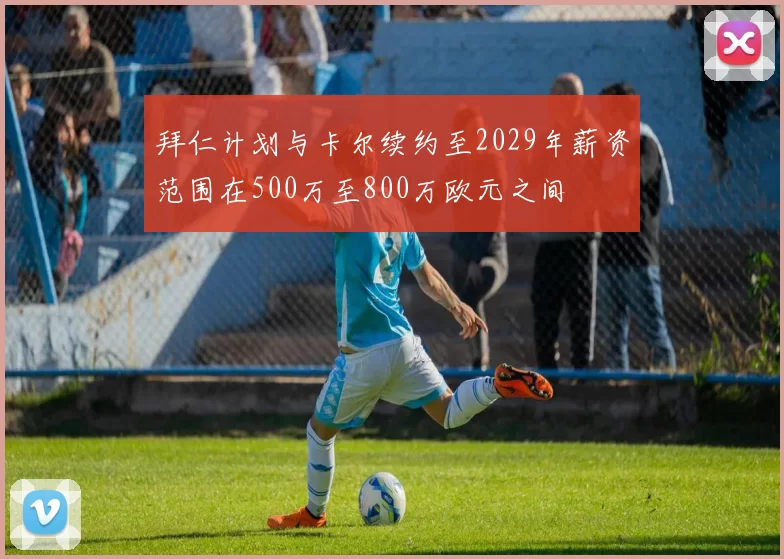 拜仁计划与卡尔续约至2029年薪资范围在500万至800万欧元之间