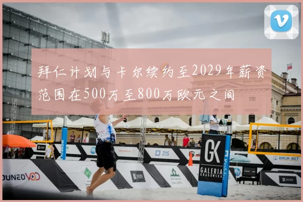 拜仁计划与卡尔续约至2029年薪资范围在500万至800万欧元之间