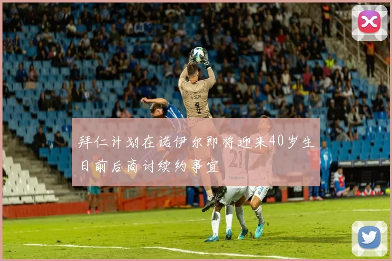 拜仁计划在诺伊尔即将迎来40岁生日前后商讨续约事宜
