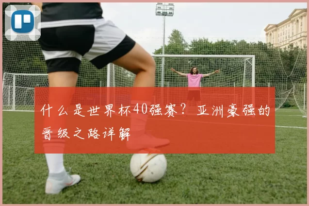 什么是世界杯40强赛?亚洲豪强的晋级之路详解