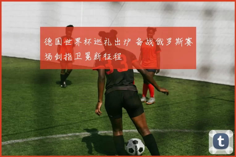 德国世界杯巡礼出炉 备战俄罗斯赛场剑指卫冕新征程