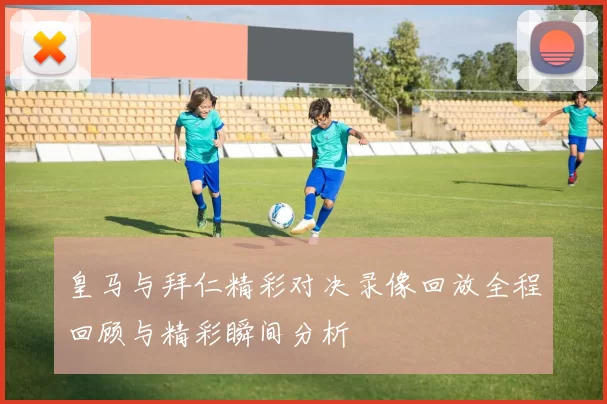 皇马与拜仁精彩对决录像回放全程回顾与精彩瞬间分析