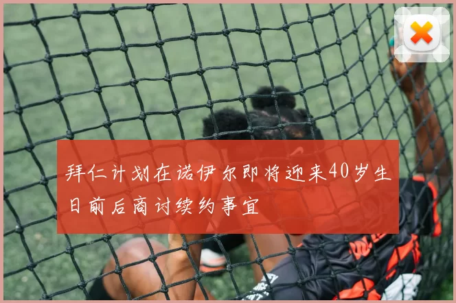 拜仁计划在诺伊尔即将迎来40岁生日前后商讨续约事宜
