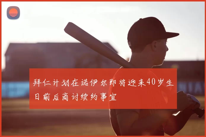 拜仁计划在诺伊尔即将迎来40岁生日前后商讨续约事宜