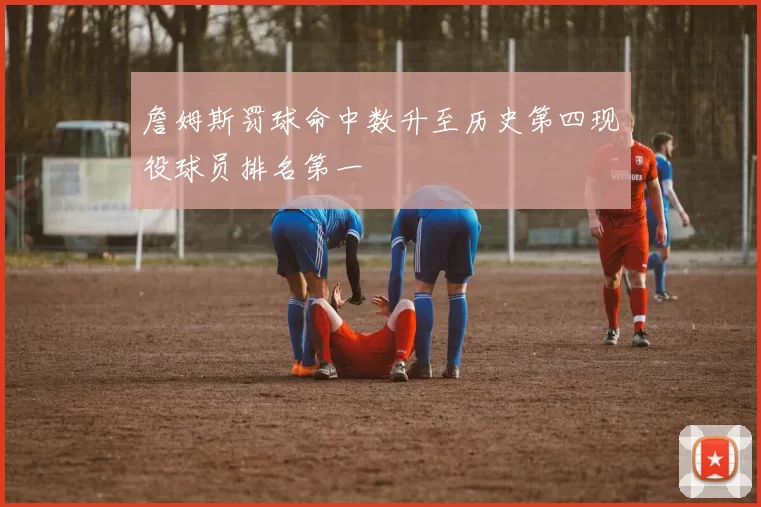 詹姆斯罚球命中数升至历史第四现役球员排名第一