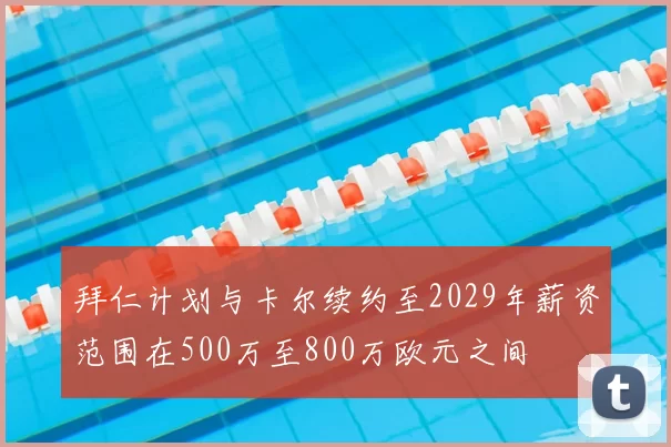 拜仁计划与卡尔续约至2029年薪资范围在500万至800万欧元之间