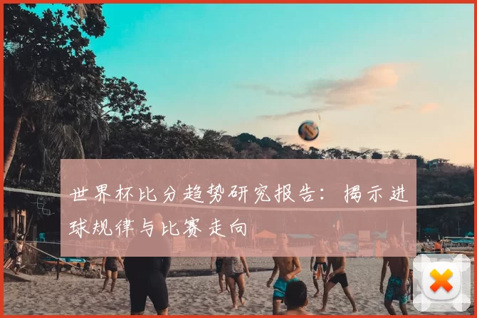 世界杯比分趋势研究报告:揭示进球规律与比赛走向