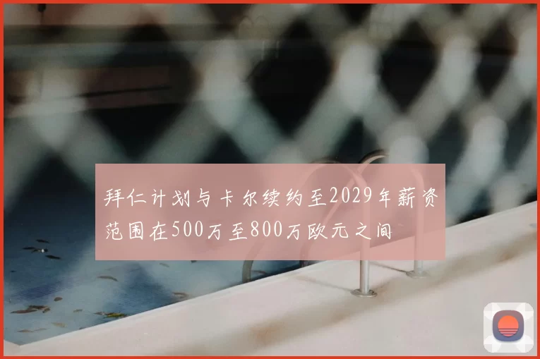 拜仁计划与卡尔续约至2029年薪资范围在500万至800万欧元之间