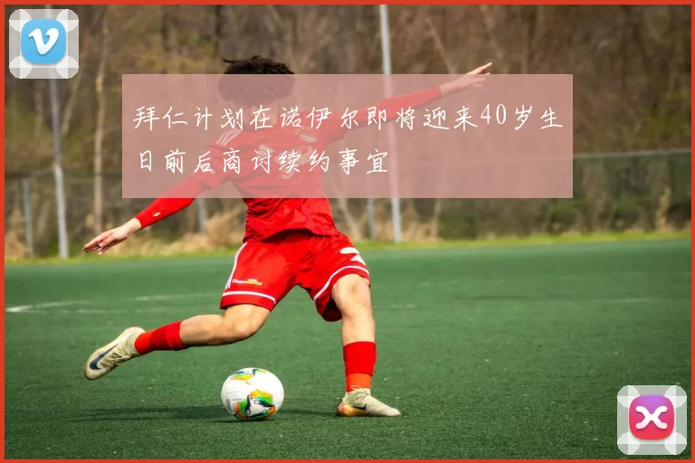 拜仁计划在诺伊尔即将迎来40岁生日前后商讨续约事宜