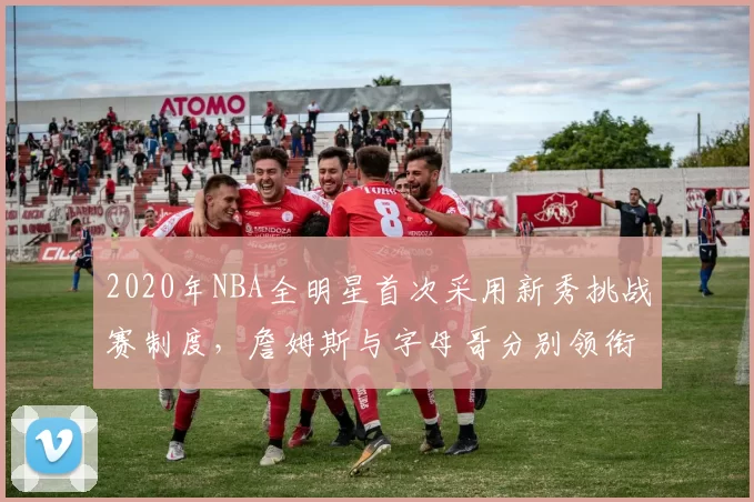 2020年NBA全明星首次采用新秀挑战赛制度,詹姆斯与字母哥分别领衔两队