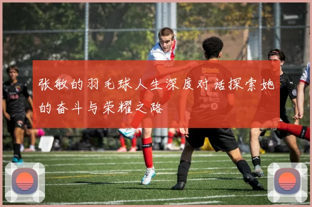 张敏的羽毛球人生深度对话探索她的奋斗与荣耀之路