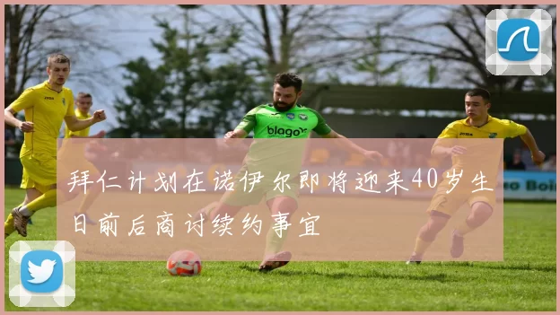 拜仁计划在诺伊尔即将迎来40岁生日前后商讨续约事宜