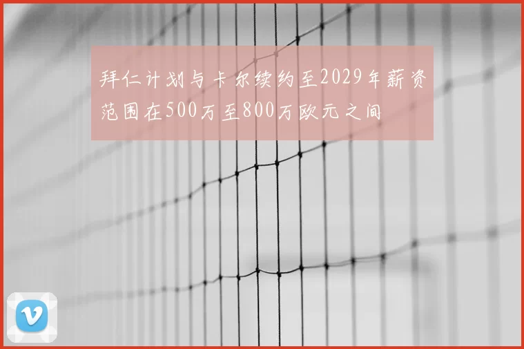 拜仁计划与卡尔续约至2029年薪资范围在500万至800万欧元之间
