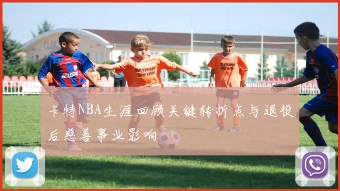 卡特NBA生涯回顾关键转折点与退役后慈善事业影响