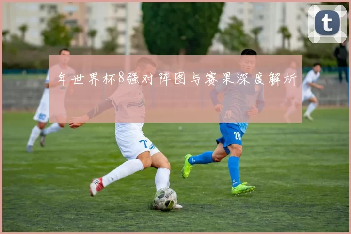 年世界杯8强对阵图与赛果深度解析