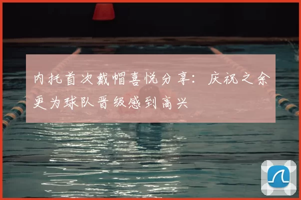 内托首次戴帽喜悦分享：庆祝之余更为球队晋级感到高兴