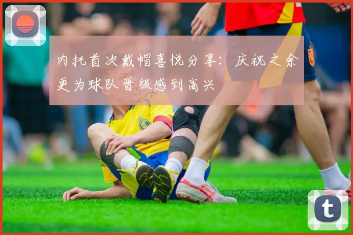 内托首次戴帽喜悦分享：庆祝之余更为球队晋级感到高兴